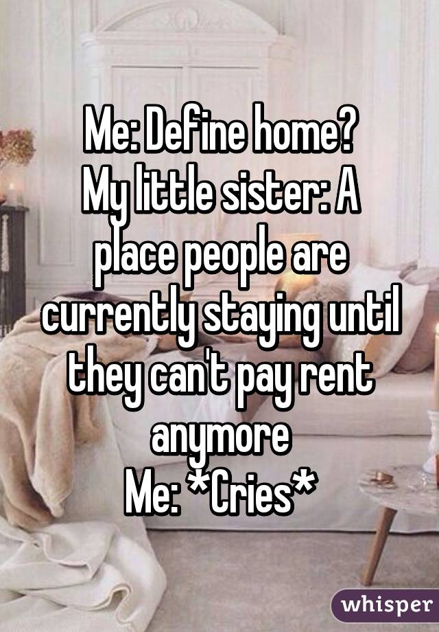 Me: Define home?
My little sister: A place people are currently staying until they can't pay rent anymore
Me: *Cries*