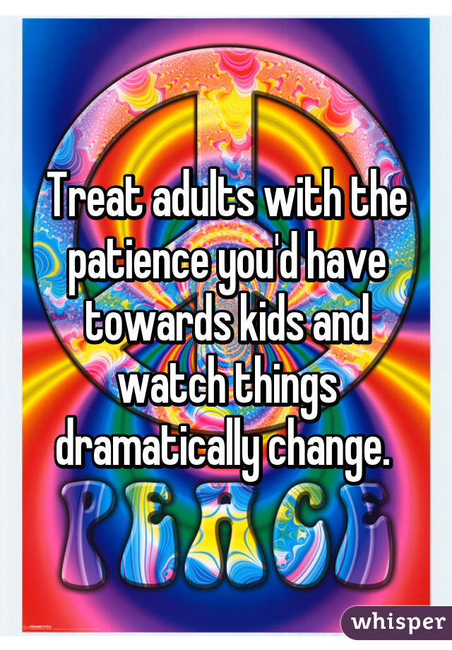 Treat adults with the patience you'd have towards kids and watch things dramatically change. 