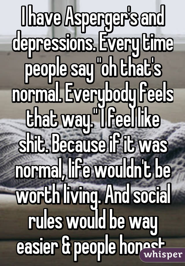I have Asperger's and depressions. Every time people say "oh that's normal. Everybody feels that way." I feel like shit. Because if it was normal, life wouldn't be worth living. And social rules would be way easier & people honest.