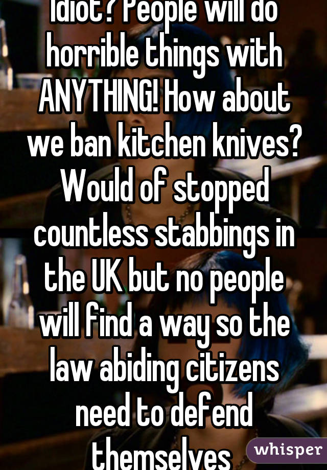 Idiot? People will do horrible things with ANYTHING! How about we ban kitchen knives? Would of stopped countless stabbings in the UK but no people will find a way so the law abiding citizens need to defend themselves 