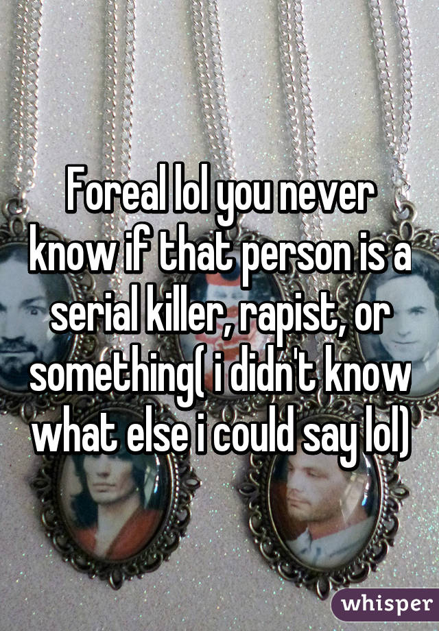 Foreal lol you never know if that person is a serial killer, rapist, or something( i didn't know what else i could say lol)