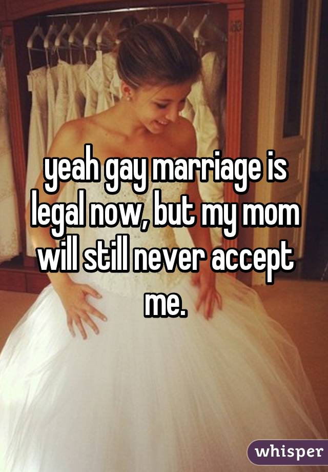 yeah gay marriage is legal now, but my mom will still never accept me.