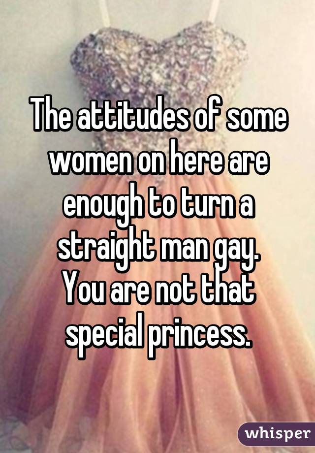 The attitudes of some women on here are enough to turn a straight man gay.
You are not that special princess.