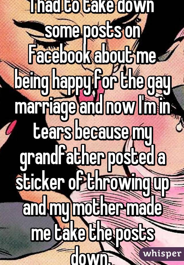 I had to take down some posts on Facebook about me being happy for the gay marriage and now I'm in tears because my grandfather posted a sticker of throwing up and my mother made me take the posts down. 