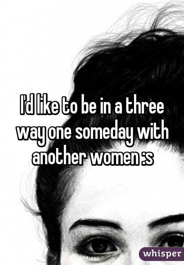 I'd like to be in a three way one someday with another women :s