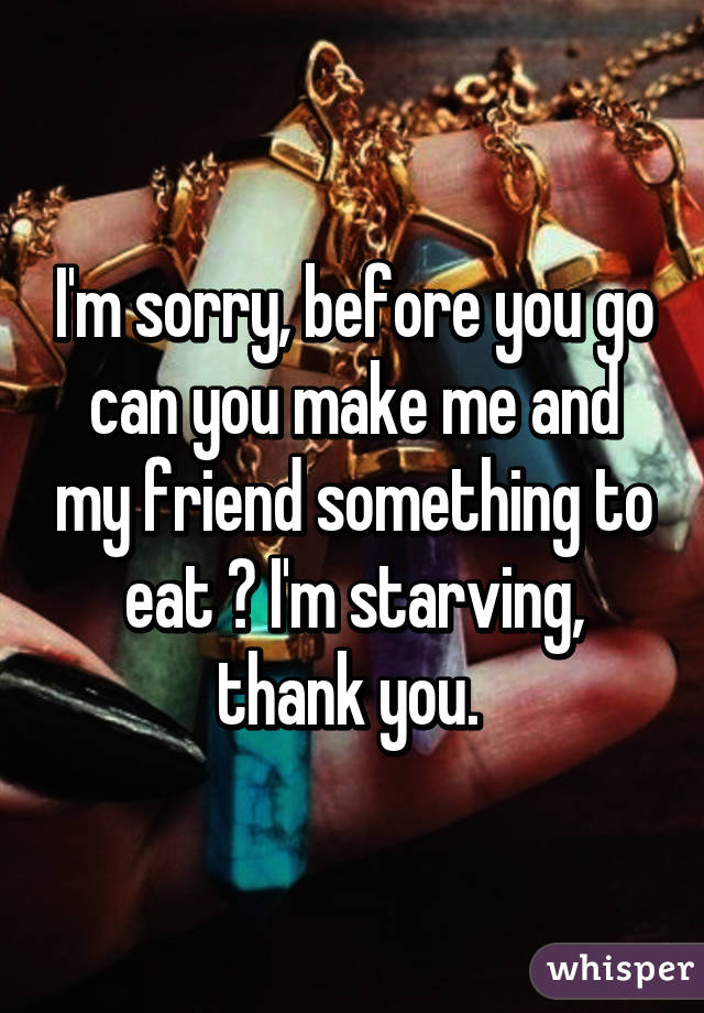 I'm sorry, before you go can you make me and my friend something to eat ? I'm starving, thank you. 