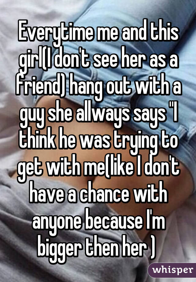 Everytime me and this girl(I don't see her as a friend) hang out with a guy she allways says "I think he was trying to get with me(like I don't have a chance with anyone because I'm bigger then her ) 