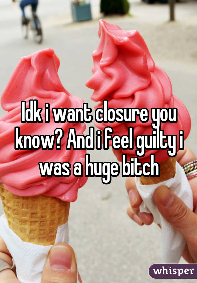 Idk i want closure you know? And i feel guilty i was a huge bitch