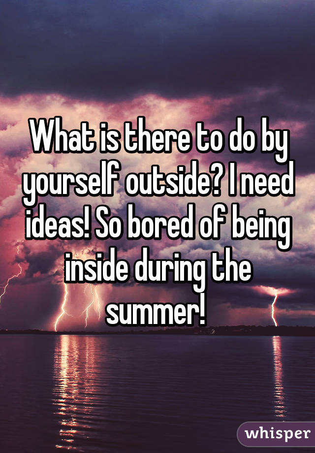 What is there to do by yourself outside? I need ideas! So bored of being inside during the summer! 