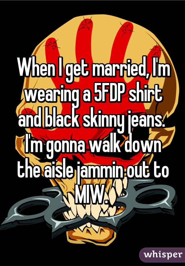 When I get married, I'm wearing a 5FDP shirt and black skinny jeans. 
I'm gonna walk down the aisle jammin out to MIW. 