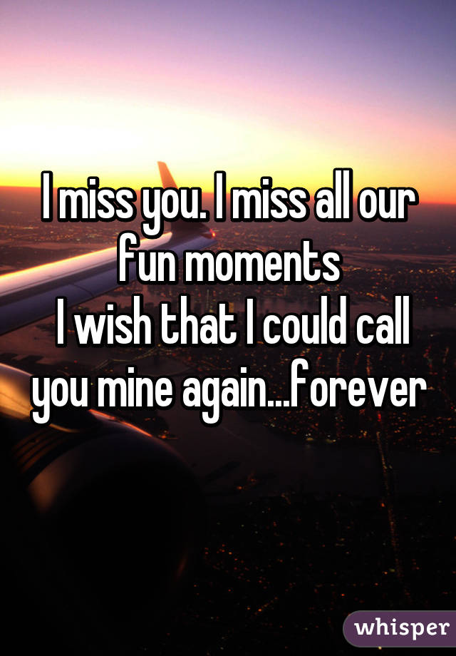 I miss you. I miss all our fun moments
 I wish that I could call you mine again...forever 
