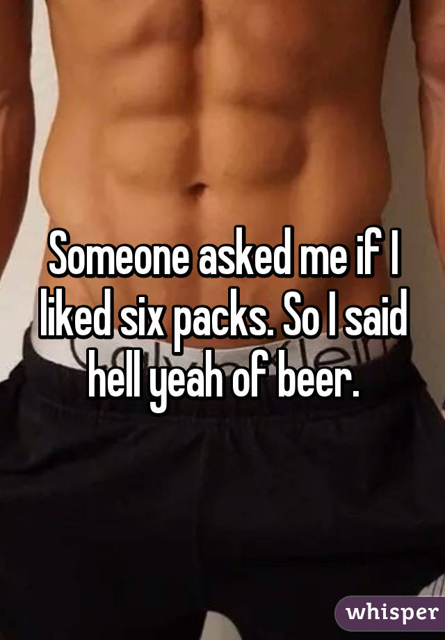 Someone asked me if I liked six packs. So I said hell yeah of beer.