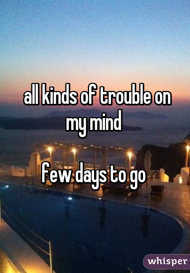  all kinds of trouble on my mind 

few days to go 