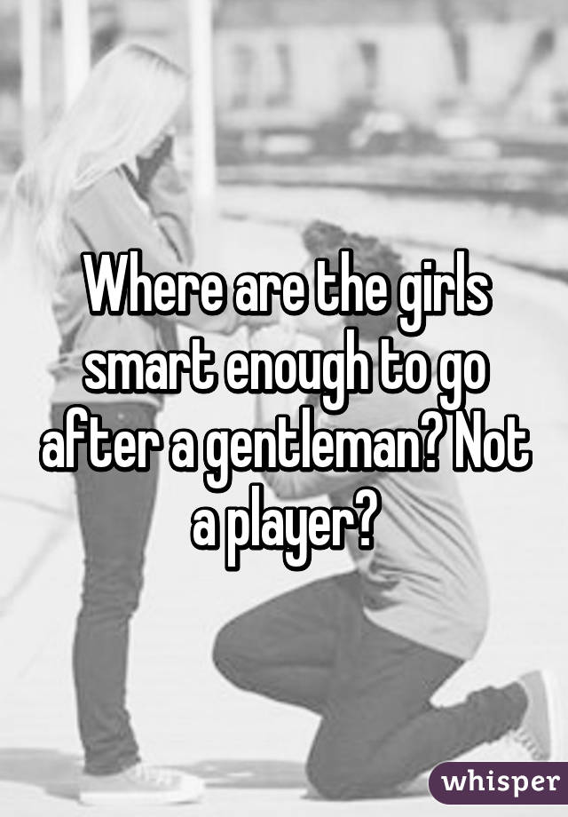 Where are the girls smart enough to go after a gentleman? Not a player?
