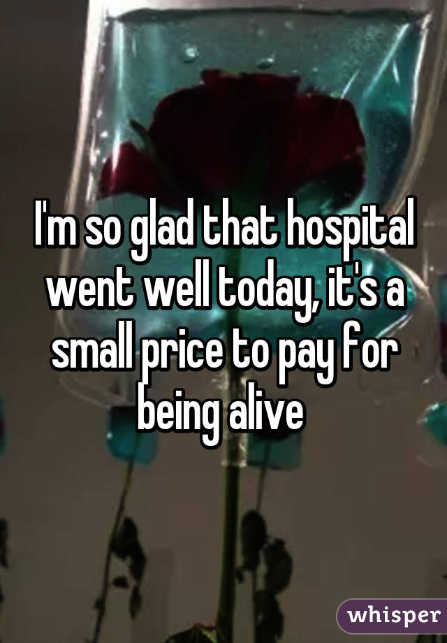 I'm so glad that hospital went well today, it's a small price to pay for being alive 