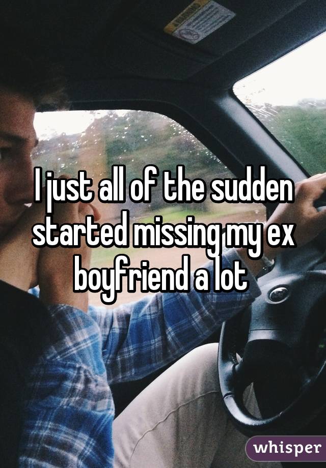 I just all of the sudden started missing my ex boyfriend a lot 