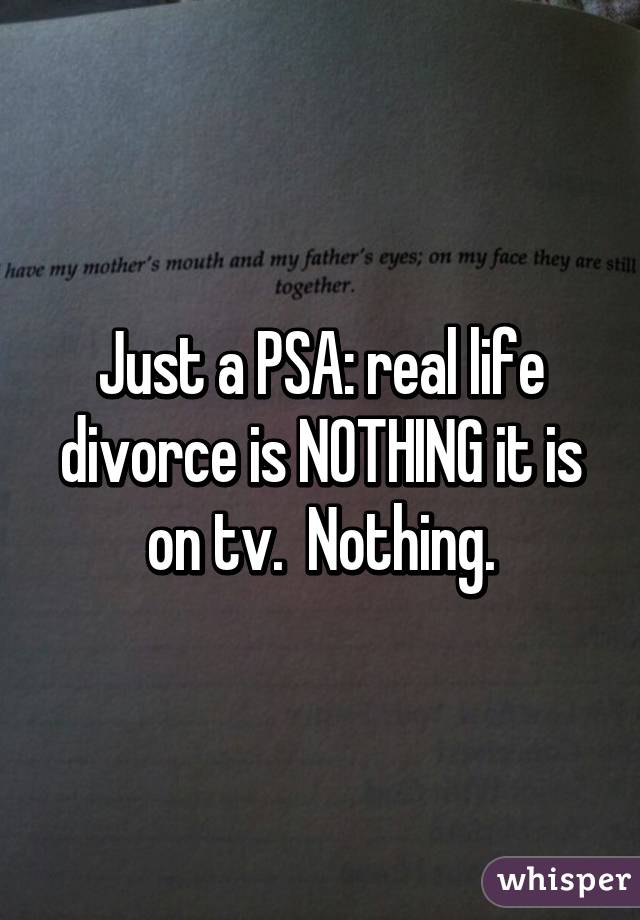Just a PSA: real life divorce is NOTHING it is on tv.  Nothing.