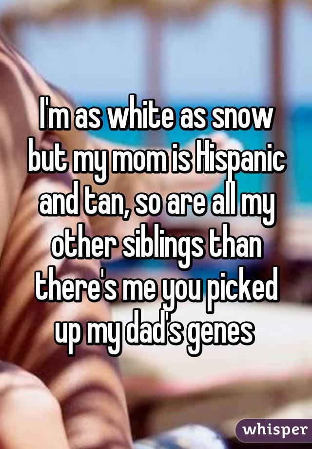 I'm as white as snow but my mom is Hispanic and tan, so are all my other siblings than there's me you picked up my dad's genes 