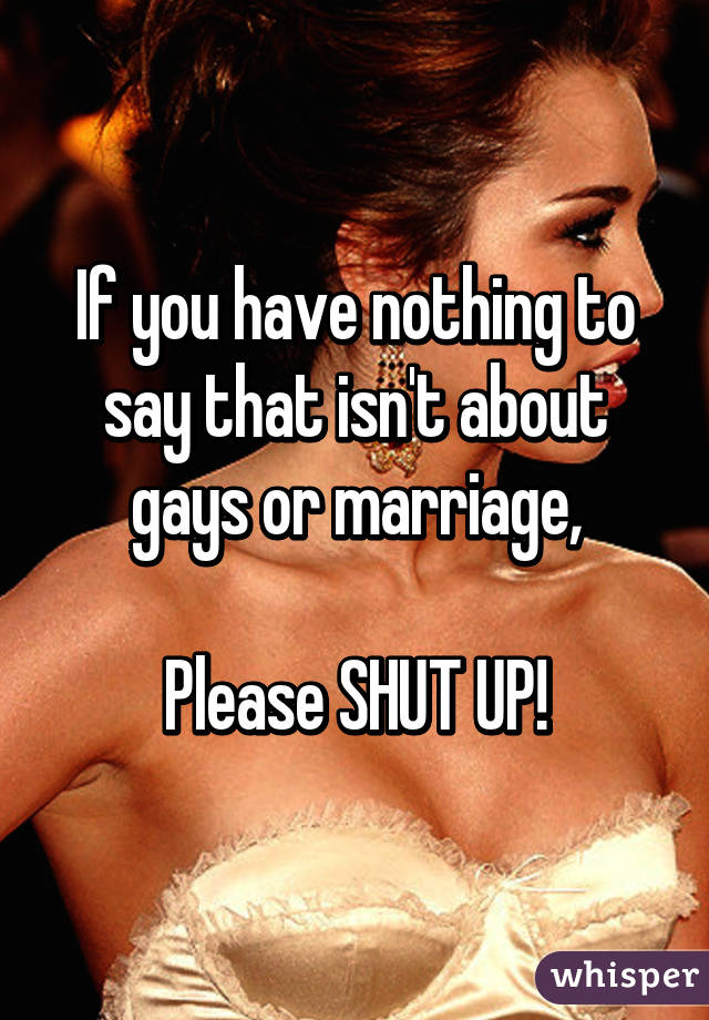 If you have nothing to say that isn't about gays or marriage,

Please SHUT UP!