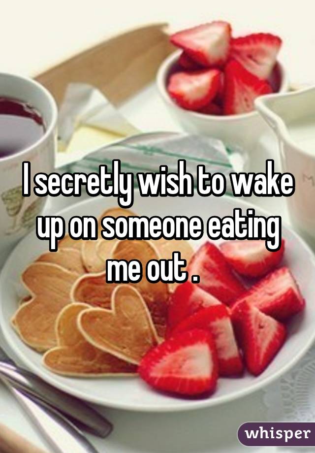 I secretly wish to wake up on someone eating me out .  