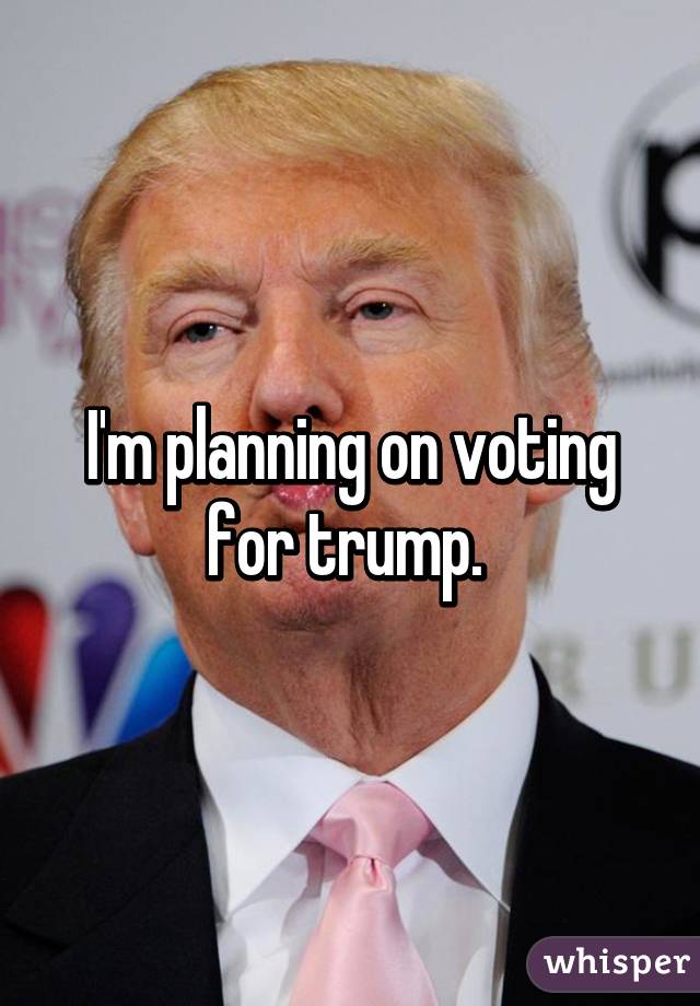 I'm planning on voting for trump. 