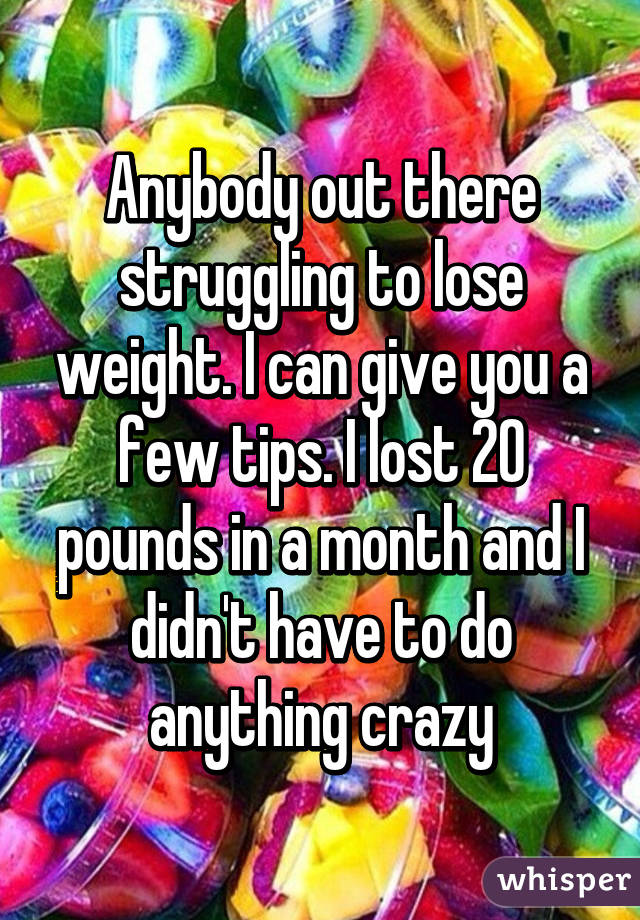 Anybody out there struggling to lose weight. I can give you a few tips. I lost 20 pounds in a month and I didn't have to do anything crazy