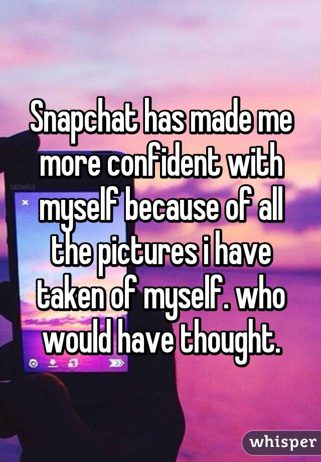 Snapchat has made me more confident with myself because of all the pictures i have taken of myself. who would have thought.
