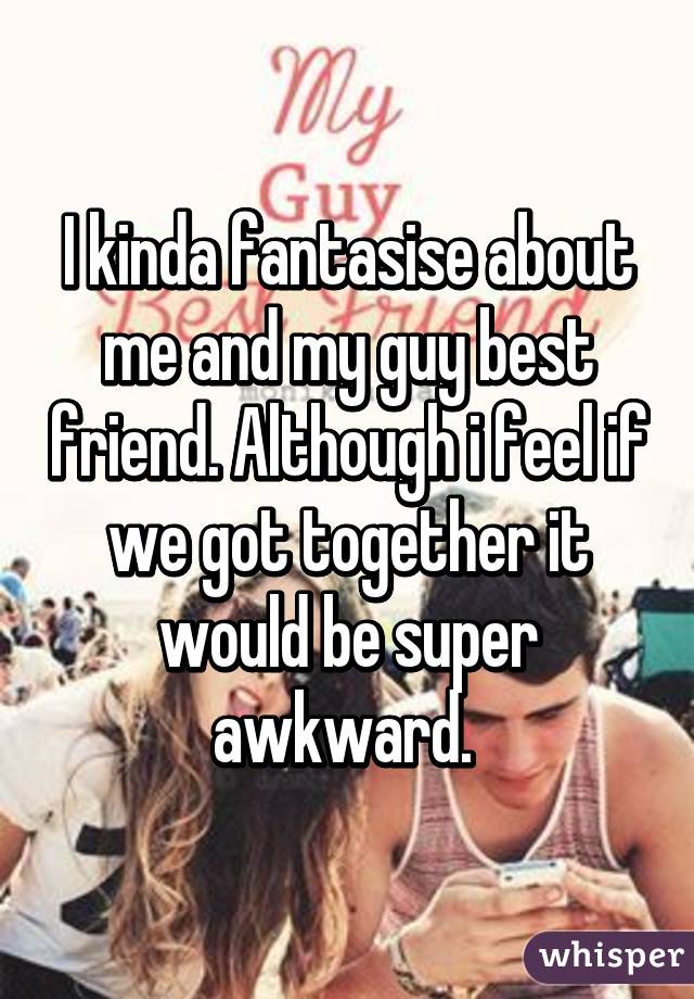 I kinda fantasise about me and my guy best friend. Although i feel if we got together it would be super awkward. 