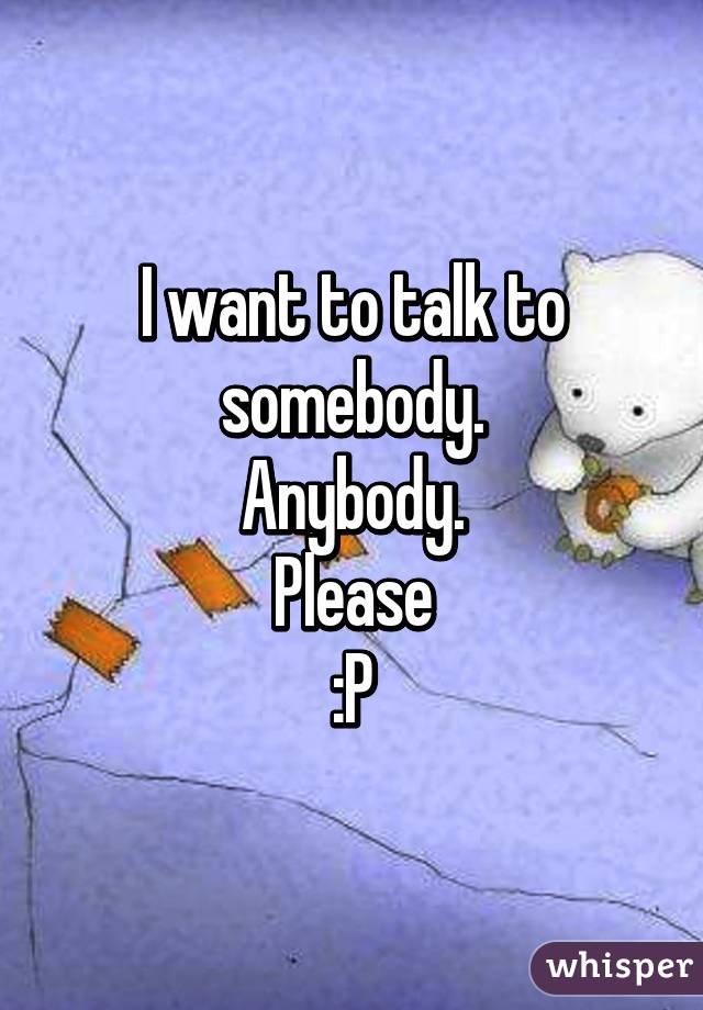 I want to talk to somebody.
Anybody.
Please
:P