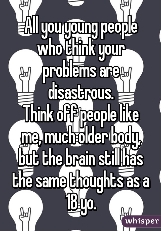 All you young people who think your problems are disastrous.
Think off people like me, much older body, but the brain still has the same thoughts as a 18 yo.
