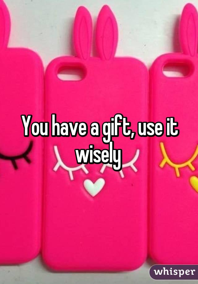 You have a gift, use it wisely 
