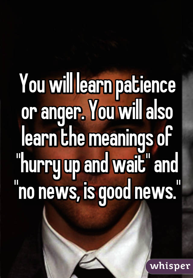 You will learn patience or anger. You will also learn the meanings of "hurry up and wait" and "no news, is good news."