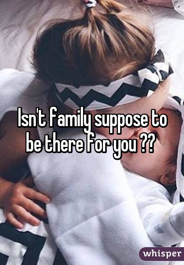 Isn't family suppose to be there for you ?? 