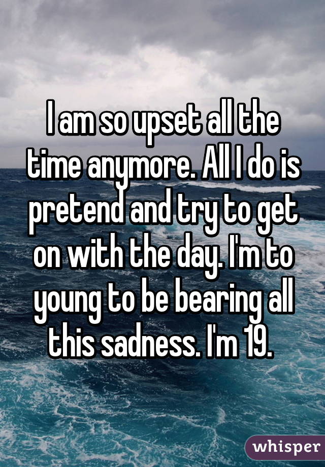 I am so upset all the time anymore. All I do is pretend and try to get on with the day. I'm to young to be bearing all this sadness. I'm 19. 