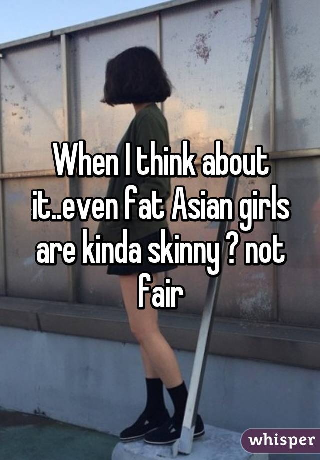 When I think about it..even fat Asian girls are kinda skinny 😕 not fair
