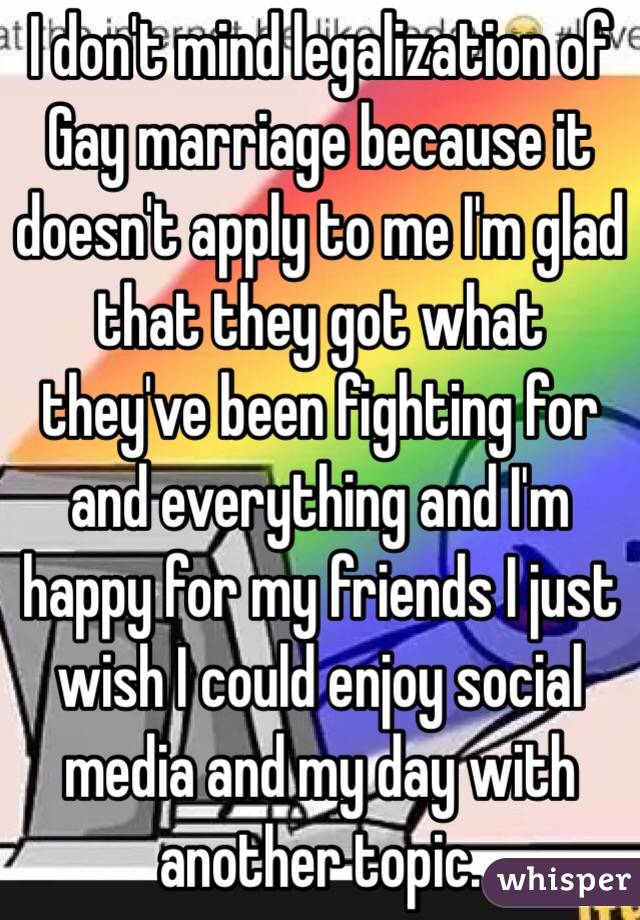 I don't mind legalization of Gay marriage because it doesn't apply to me I'm glad that they got what they've been fighting for and everything and I'm happy for my friends I just wish I could enjoy social media and my day with another topic. 