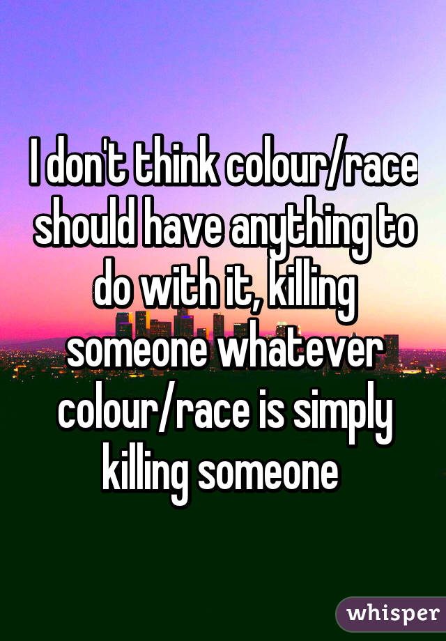 I don't think colour/race should have anything to do with it, killing someone whatever colour/race is simply killing someone 