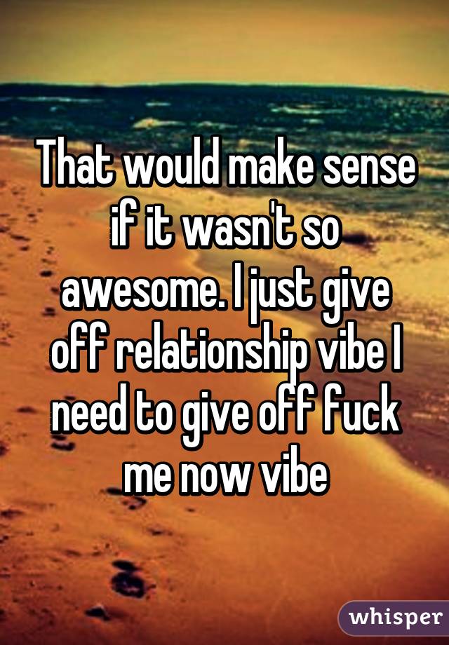 That would make sense if it wasn't so awesome. I just give off relationship vibe I need to give off fuck me now vibe