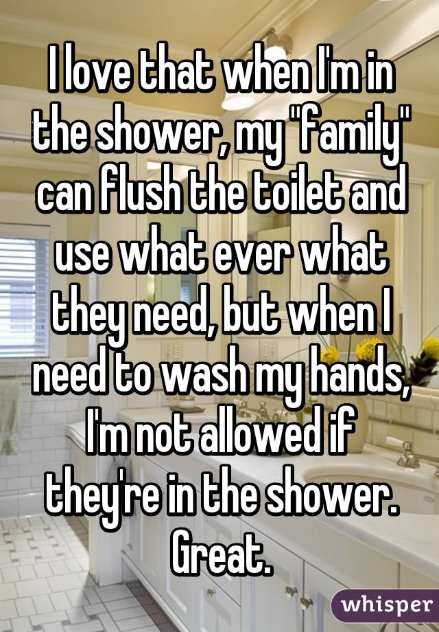 I love that when I'm in the shower, my "family" can flush the toilet and use what ever what they need, but when I need to wash my hands, I'm not allowed if they're in the shower. Great.