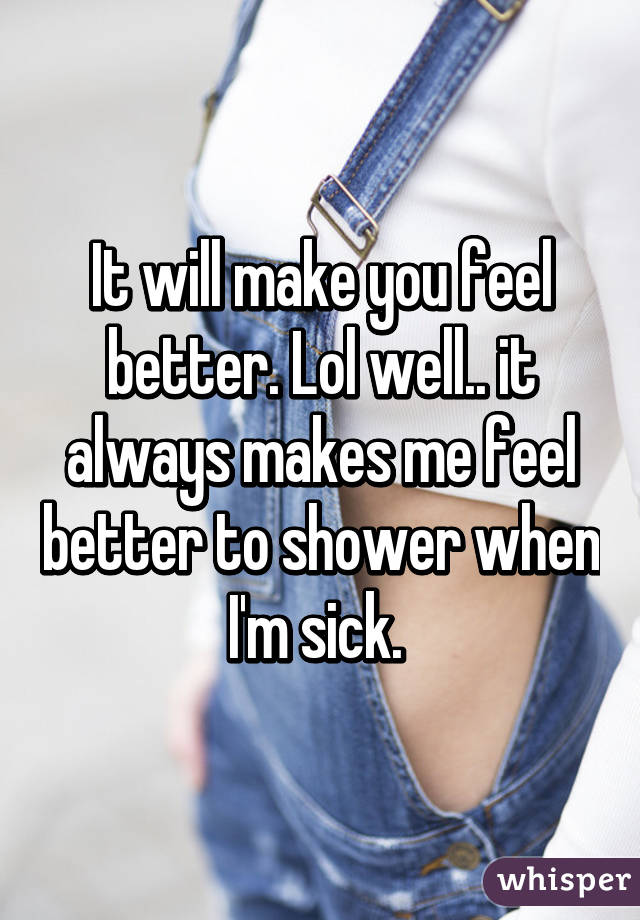 It will make you feel better. Lol well.. it always makes me feel better to shower when I'm sick. 
