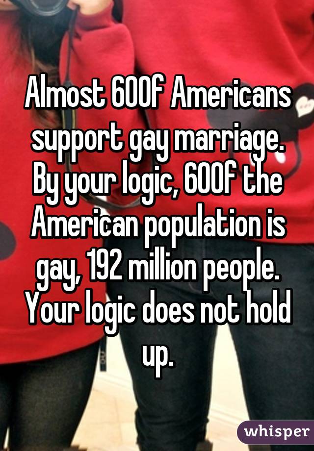 Almost 60% of Americans support gay marriage. By your logic, 60% of the American population is gay, 192 million people. Your logic does not hold up.