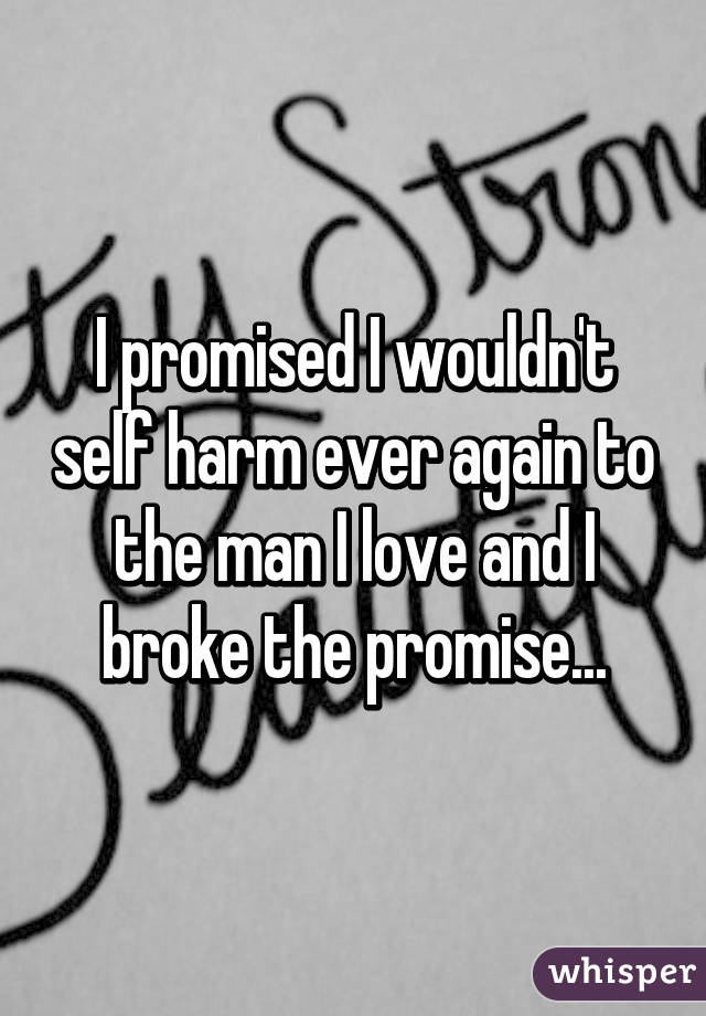 I promised I wouldn't self harm ever again to the man I love and I broke the promise...