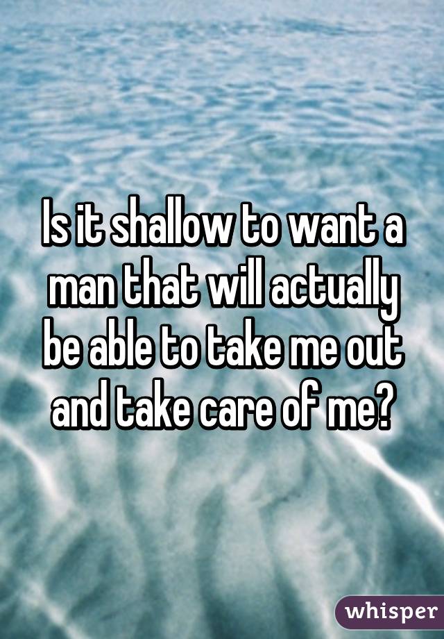 Is it shallow to want a man that will actually be able to take me out and take care of me?