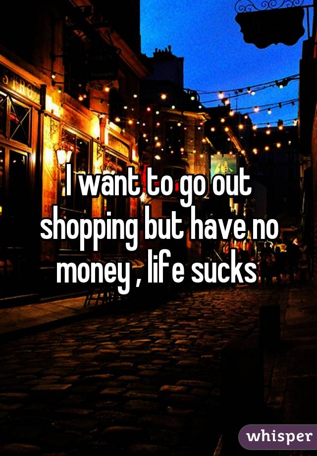 I want to go out shopping but have no money , life sucks 