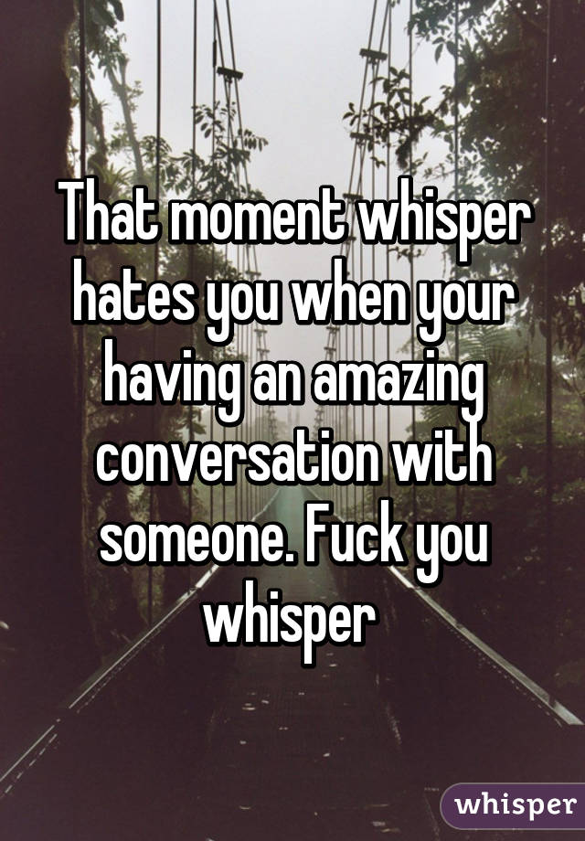That moment whisper hates you when your having an amazing conversation with someone. Fuck you whisper 