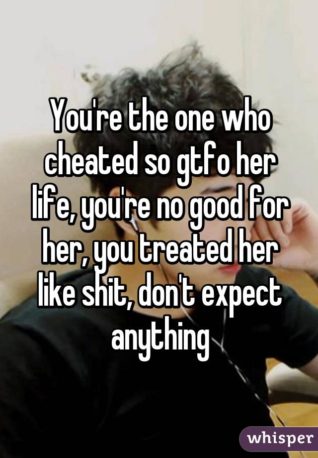 You're the one who cheated so gtfo her life, you're no good for her, you treated her like shit, don't expect anything