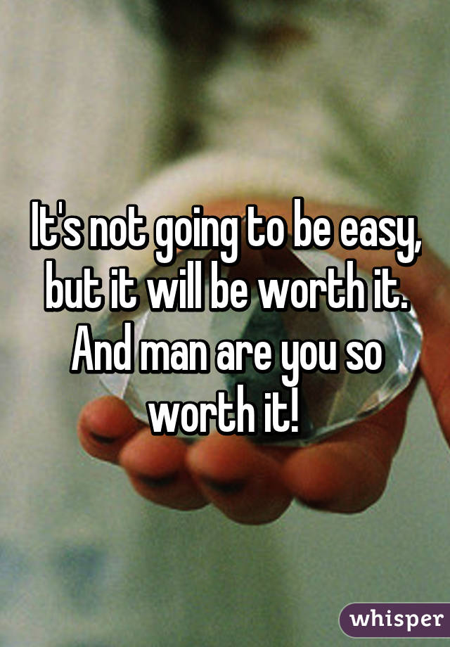 It's not going to be easy, but it will be worth it.
And man are you so worth it! 