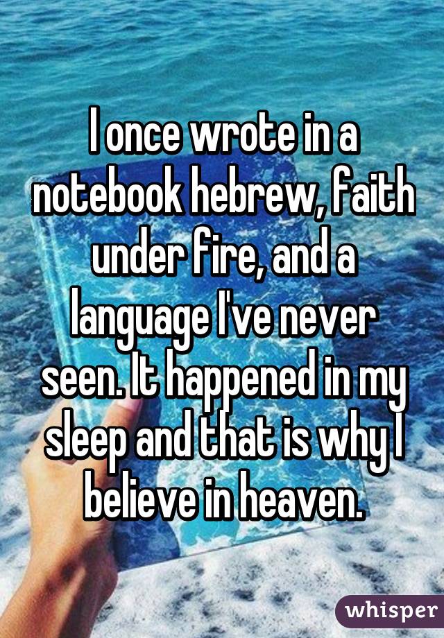 I once wrote in a notebook hebrew, faith under fire, and a language I've never seen. It happened in my sleep and that is why I believe in heaven.