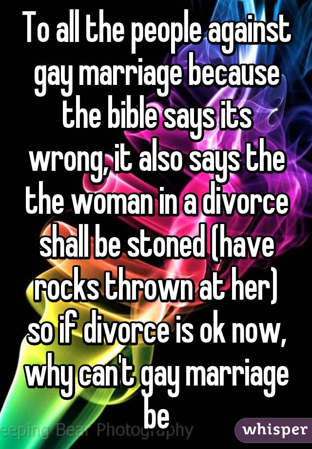 To all the people against gay marriage because the bible says its wrong, it also says the the woman in a divorce shall be stoned (have rocks thrown at her) so if divorce is ok now, why can't gay marriage be
