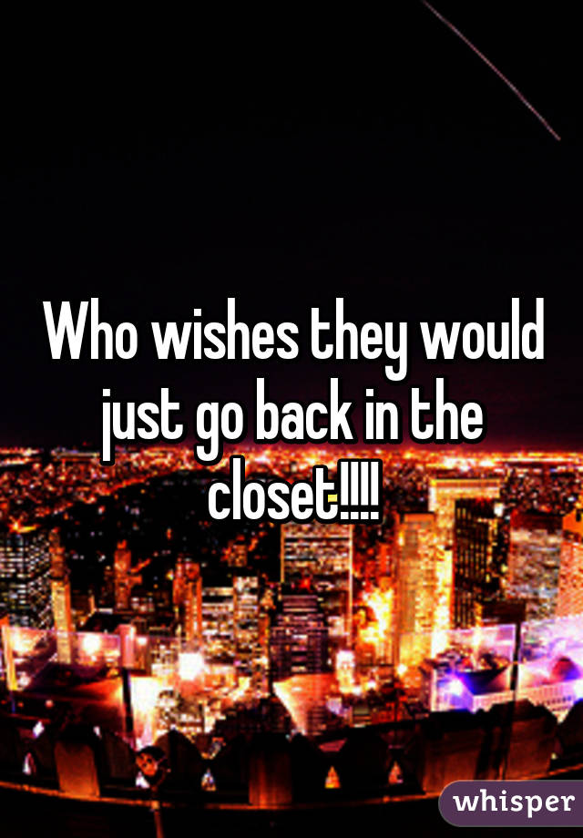 Who wishes they would just go back in the closet!!!!
